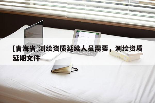 [青海省]测绘资质延续人员需要，测绘资质延期文件