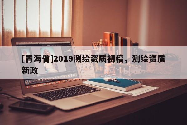 [青海省]2019测绘资质初稿，测绘资质新政