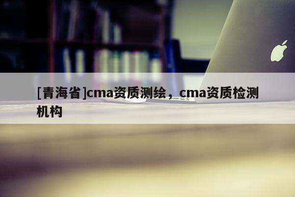 [青海省]cma资质测绘，cma资质检测机构