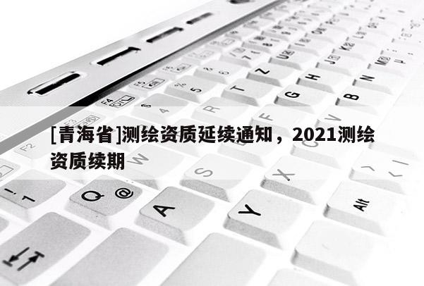 [青海省]测绘资质延续通知，2021测绘资质续期