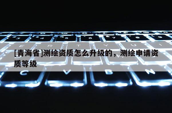 [青海省]测绘资质怎么升级的，测绘申请资质等级