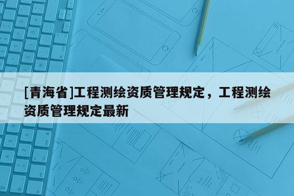 [青海省]工程测绘资质管理规定，工程测绘资质管理规定最新