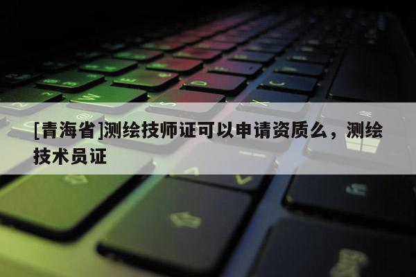 [青海省]测绘技师证可以申请资质么，测绘技术员证