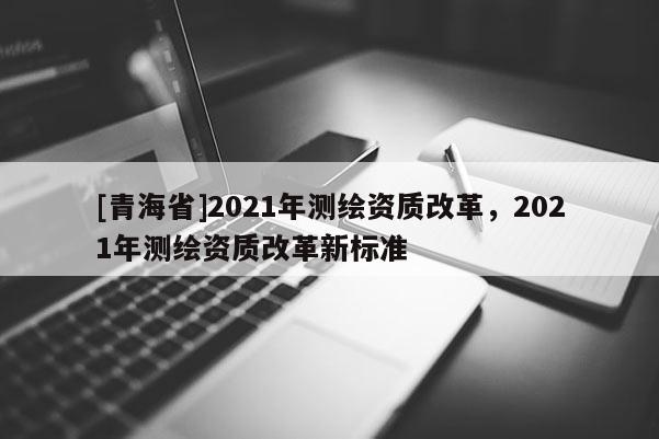 [青海省]2021年测绘资质改革，2021年测绘资质改革新标准