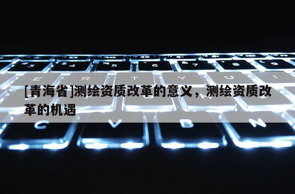 [青海省]测绘资质改革的意义，测绘资质改革的机遇