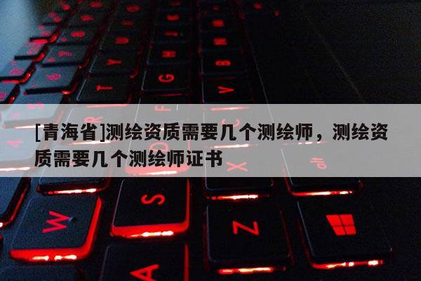 [青海省]测绘资质需要几个测绘师，测绘资质需要几个测绘师证书