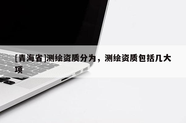 [青海省]测绘资质分为，测绘资质包括几大项