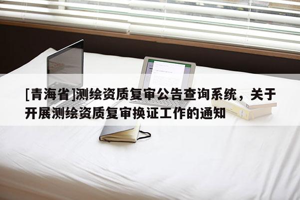 [青海省]测绘资质复审公告查询系统，关于开展测绘资质复审换证工作的通知