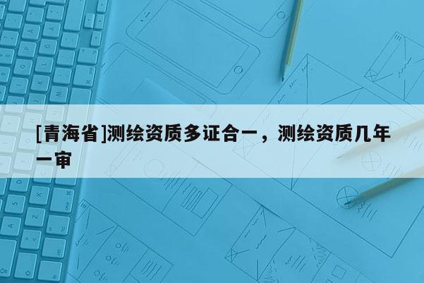 [青海省]测绘资质多证合一，测绘资质几年一审