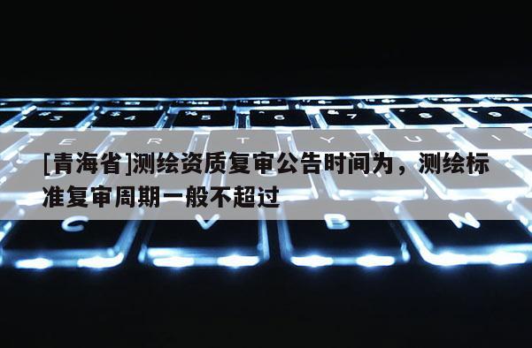 [青海省]测绘资质复审公告时间为，测绘标准复审周期一般不超过