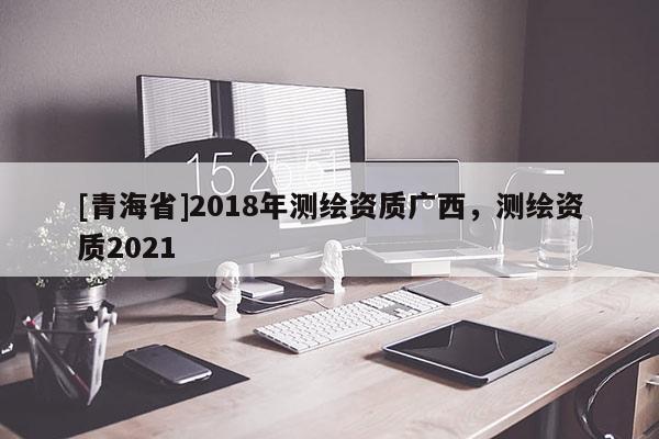 [青海省]2018年测绘资质广西，测绘资质2021