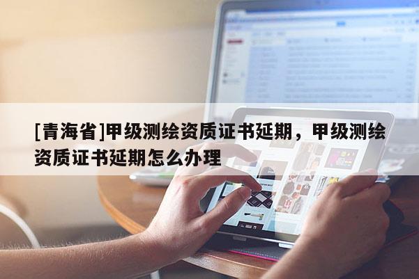 [青海省]甲级测绘资质证书延期，甲级测绘资质证书延期怎么办理