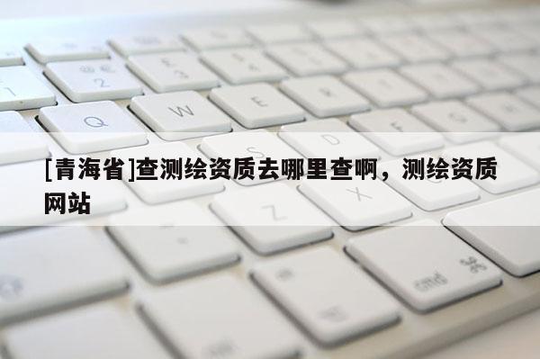 [青海省]查测绘资质去哪里查啊，测绘资质网站