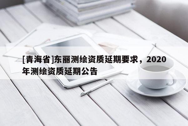 [青海省]东丽测绘资质延期要求，2020年测绘资质延期公告
