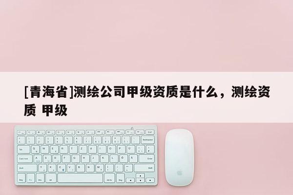 [青海省]测绘公司甲级资质是什么，测绘资质 甲级