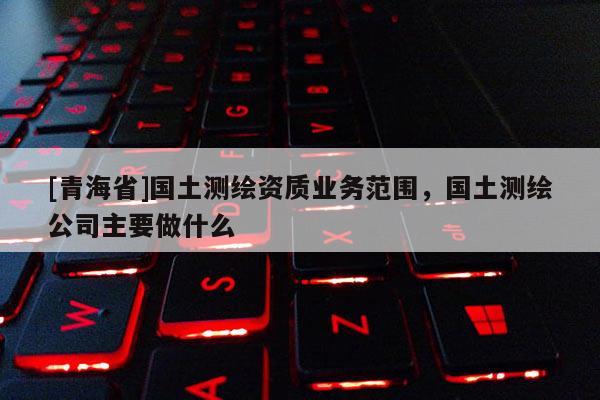 [青海省]国土测绘资质业务范围，国土测绘公司主要做什么