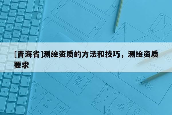 [青海省]测绘资质的方法和技巧，测绘资质要求