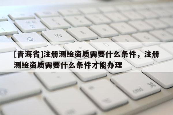 [青海省]注册测绘资质需要什么条件，注册测绘资质需要什么条件才能办理