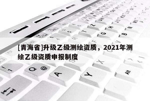 [青海省]升级乙级测绘资质，2021年测绘乙级资质申报制度