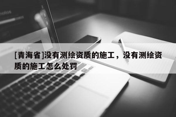 [青海省]没有测绘资质的施工，没有测绘资质的施工怎么处罚