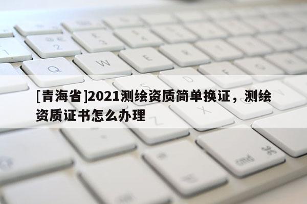 [青海省]2021测绘资质简单换证，测绘资质证书怎么办理