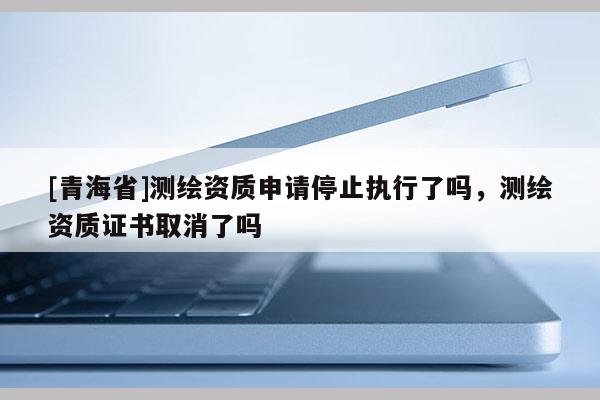 [青海省]测绘资质申请停止执行了吗，测绘资质证书取消了吗