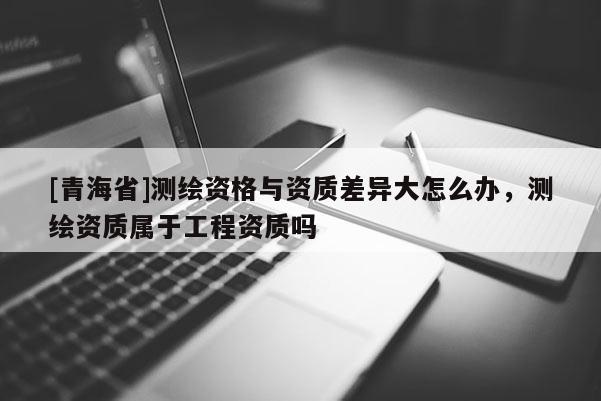 [青海省]测绘资格与资质差异大怎么办，测绘资质属于工程资质吗