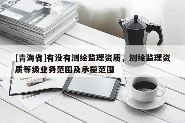 [青海省]有没有测绘监理资质，测绘监理资质等级业务范围及承揽范围