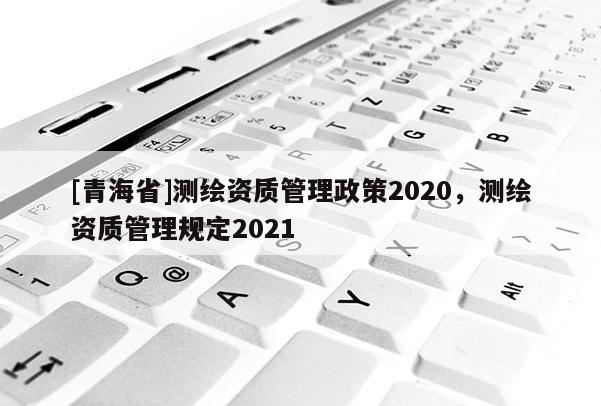 [青海省]测绘资质管理政策2020，测绘资质管理规定2021