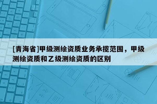[青海省]甲级测绘资质业务承揽范围，甲级测绘资质和乙级测绘资质的区别