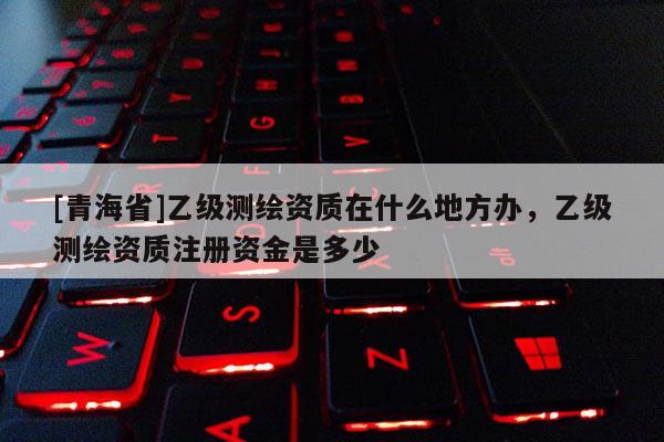 [青海省]乙级测绘资质在什么地方办，乙级测绘资质注册资金是多少