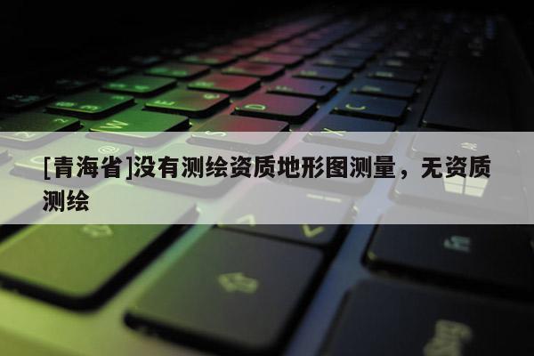 [青海省]没有测绘资质地形图测量，无资质测绘