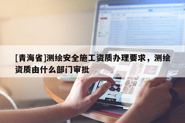 [青海省]测绘安全施工资质办理要求，测绘资质由什么部门审批