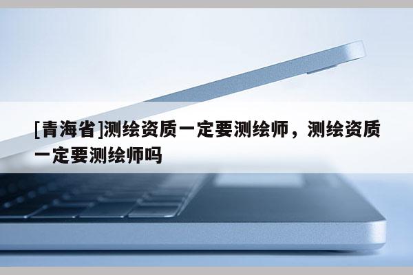 [青海省]测绘资质一定要测绘师，测绘资质一定要测绘师吗