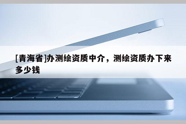 [青海省]办测绘资质中介，测绘资质办下来多少钱