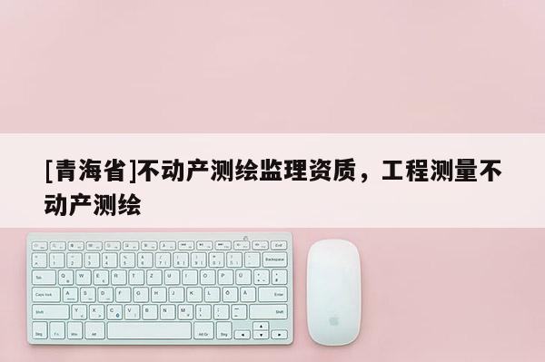 [青海省]不动产测绘监理资质，工程测量不动产测绘