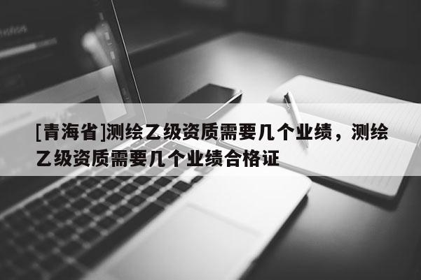 [青海省]测绘乙级资质需要几个业绩，测绘乙级资质需要几个业绩合格证