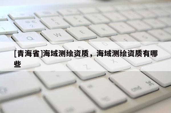 [青海省]海域测绘资质，海域测绘资质有哪些