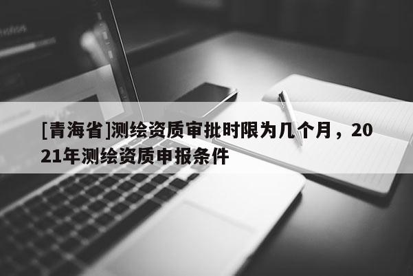 [青海省]测绘资质审批时限为几个月，2021年测绘资质申报条件