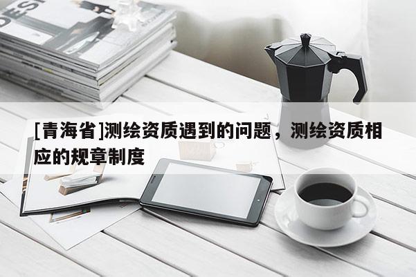 [青海省]测绘资质遇到的问题，测绘资质相应的规章制度