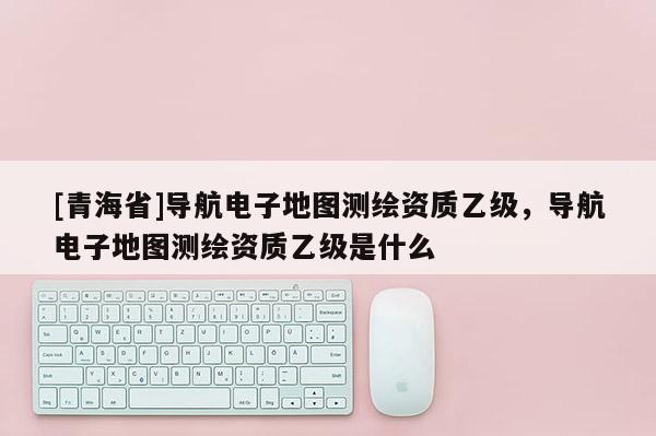 [青海省]导航电子地图测绘资质乙级，导航电子地图测绘资质乙级是什么