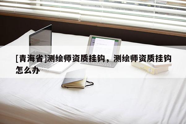 [青海省]测绘师资质挂钩，测绘师资质挂钩怎么办