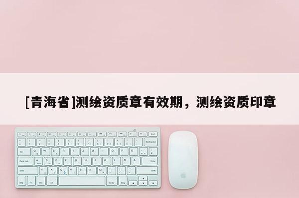 [青海省]测绘资质章有效期，测绘资质印章