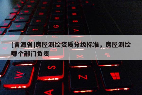[青海省]房屋测绘资质分级标准，房屋测绘哪个部门负责