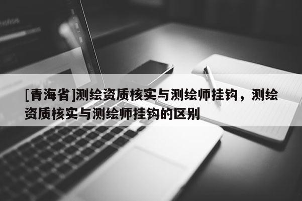 [青海省]测绘资质核实与测绘师挂钩，测绘资质核实与测绘师挂钩的区别
