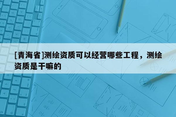 [青海省]测绘资质可以经营哪些工程，测绘资质是干嘛的