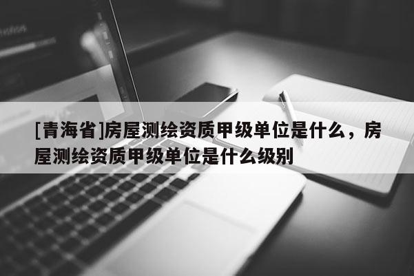 [青海省]房屋测绘资质甲级单位是什么，房屋测绘资质甲级单位是什么级别
