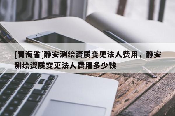 [青海省]静安测绘资质变更法人费用，静安测绘资质变更法人费用多少钱
