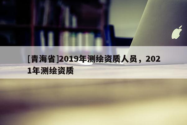 [青海省]2019年测绘资质人员，2021年测绘资质
