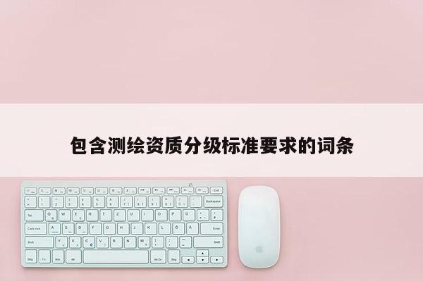 包含测绘资质分级标准要求的词条